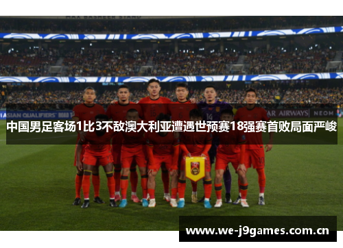 中国男足客场1比3不敌澳大利亚遭遇世预赛18强赛首败局面严峻